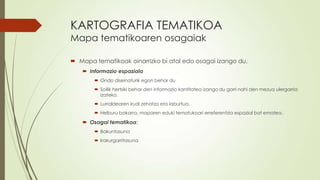 KARTOGRAFIA TEMATIKOA
Mapa tematikoaren osagaiak

 Mapa tematikoak oinarrizko bi atal edo osagai izango du.
    Informazio espaziala
        Ondo diseinaturik egon behar du
        Soilik hertsiki behar den informazio kantitatea izango du gorri nahi den mezua ulergarria
         izateko.
        Lurraldearen irudi zehatza eta laburtua.
        Helburu bakarra, maparen eduki tematukoari erreferentzia espazial bat ematea.

    Osagai tematikoa:
        Bakuntasuna
        Irakurgarritasuna
 