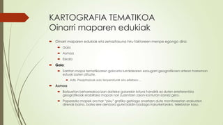 KARTOGRAFIA TEMATIKOA
Oinarri maparen edukiak
 Oinarri maparen edukiak eta zehaztasuna hiru faktoreen menpe egongo dira:
     Gaia
     Asmoa
     Eskala
 Gaia:
     Sarritan mapa tematikoaren gaia eta lurraldearen ezaugarri geografikoen artean harreman
      estuak izaten dituzte.
           Adb. Prezipitazioak edo tenperaturak eta erliebea…

 Asmoa
     Batzuetan beharrezkoa izan daiteke gaiarekin lotura handirik ez duten erreferentzia
      geografikoak erabiltzea mapari nori zuzentzen zaion kontutan izanez gero.
     Paperezko mapek oro har “pisu” grafiko gehiago onartzen dute monitoreetan erakusten
      direnak baino, batez ere denbora gutxi baldin badago irakurketarako, telebistan kasu.
 