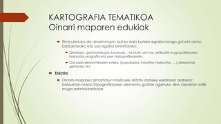 KARTOGRAFIA TEMATIKOA
Oinarri maparen edukiak
    Erras ulertuko da oinarri-mapa bat ez dala batere egokia izango gai eta asmo
     batzuetarako eta oso egokia bestetarako:
        Geologia, geomorfologia, lurzoruak… ez dute, oro har, zerikusirik muga politikoekin,
         baina bai orografia eta sare hidrografikoarekin.
        Gai sozio-ekonomikoekin ordea, (populazioa, industria, hezkuntza ….) alderantziz
         gertatuko da.

 Eskala:
    Oinarri-maparen zehaztasun maila ere aldatu daiteke eskalaren arabera:
     batzuetan mapa topografikoaren elementu guztiak agertuko dira, bestetan soilik
     muga administratiboak.
 