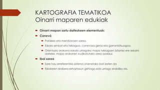 KARTOGRAFIA TEMATIKOA
Oinarri maparen edukiak
 Oinarri mapan sartu daitezkeen elementuak:
 Canevá
    Paralelo eta meridianoen sarea.
    Eskala zenbat eta txikiagoa, canevasa geroz eta garrantzitsuagoa.
    Orientazio orokorra eskala urriagoko mapa txikiagoen bitartez ere eskaini
     daiteke, mapa orokorren irudikatutako area azalduz.
 Ibai sarea
    Sare hau erreferentzia sistema onenetako bat izaten da
    Eskalaren arabera zehaztasun gehiago edo urriago erabiliko da.
 