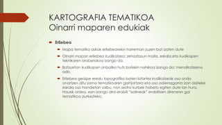 KARTOGRAFIA TEMATIKOA
Oinarri maparen edukiak
 Erliebea
    Mapa tematiko askok erliebearekin harreman zuzen bat izaten dute
    Oinarri mapan erliebea irudikatzea: zehaztasun maila, eskala eta irudikapen
     teknikaren araberakoa izango da.
    Batzuetan irudikapen sinboliko huts batekin nahikoa izango da: mendikateena
     adb.
    Erliebea gerizpe eredu topografiko baten bitartez irudikatzeak oso ondo
     onartzen ditu zama tematikoaren gainjartzea eta oso adierazgarria izan daiteke
     eskala oso handietan salbu, non sestra kurbek hobeto egiten dute lan hura.
     Hauek ordea, ezin izango dira erabili “isolineak” erabiltzen direnean gai
     tematikoa aurkezteko.
 
