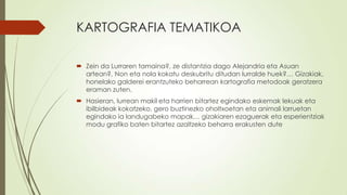 KARTOGRAFIA TEMATIKOA

 Zein da Lurraren tamaina?, ze distantzia dago Alejandria eta Asuan
  artean?, Non eta nola kokatu deskubritu ditudan lurralde huek?… Gizakiak,
  honelako galderei erantzuteko beharrean kartografia metodoak geratzera
  eraman zuten.
 Hasieran, lurrean makil eta harrien bitartez egindako eskemak lekuak eta
  ibilbideak kokatzeko, gero buztinezko oholtxoetan eta animali larruetan
  egindako ia landugabeko mapak… gizakiaren ezaguerak eta esperientziak
  modu grafiko baten bitartez azaltzeko beharra erakusten dute
 