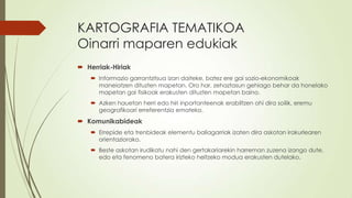 KARTOGRAFIA TEMATIKOA
Oinarri maparen edukiak
 Herriak-Hiriak
    Informazio garrantzitsua izan daiteke, batez ere gai sozio-ekonomikoak
     maneiatzen dituzten mapetan. Oro har, zehaztasun gehiago behar da honelako
     mapetan gai fisikoak erakusten dituzten mapetan baino.
    Azken hauetan herri edo hiri inportanteenak erabiltzen ohi dira soilik, eremu
     geografikoari erreferentzia emateko.
 Komunikabideak
    Errepide eta trenbideak elementu baliagarriak izaten dira askotan irakurlearen
     orientaziorako.
    Beste askotan irudikatu nahi den gertakariarekin harreman zuzena izango dute,
     edo eta fenomeno batera irizteko heltzeko modua erakusten dutelako.
 
