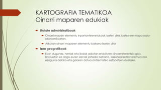 KARTOGRAFIA TEMATIKOA
Oinarri maparen edukiak
 Unitate administratiboak
    Oinarri mapen elementu inportanteenetakoak izaten dira, batez ere mapa sozio-
     ekonomikoetan.
    Askotan oinarri maparen elementu bakarra izaten dira
 Izen geografikoak
    Esan dugunez, herriak eta ibaiak askotan erabiltzen dira erreferentzia gisa.
     Batzuetan ez dago euren izenak jartzeko beharra, irakurlearentzat eremua oso
     ezaguna dalako eta gaiaren datua antzematea ostopatzen duelako.
 