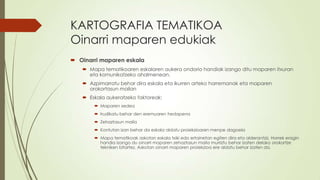 KARTOGRAFIA TEMATIKOA
Oinarri maparen edukiak
 Oinarri maparen eskala
    Mapa tematikoaren eskalaren aukera ondorio handiak izango ditu maparen itxuran
     eta komunikatzeko ahalmenean.
    Azpimarratu behar dira eskala eta ikurren arteko harremanak eta maparen
     orokortasun mailan
    Eskala aukeratzeko faktoreak:
        Maparen xedea
        Irudikatu behar den eremuaren hedapena
        Zehaztasun maila
        Kontutan izan behar da eskala aldatu proiekzioaren menpe dagoela
        Mapa tematikoak askotan eskala txiki edo ertainetan egiten dira eta alderantziz. Horrek eragin
         handia izango du oinarri maparen zehaztasun maila murriztu behar izaten delako orokortze
         tekniken bitartez. Askotan oinarri maparen proiekzioa ere aldatu behar izaten da.
 
