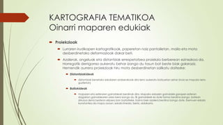 KARTOGRAFIA TEMATIKOA
Oinarri maparen edukiak
 Proiekzioak
    Lurraren irudikapen kartografikoak, paperetan naiz pantailetan, maila eta mota
     desberdinetako deformazioak dakar beti.
    Azalerak, angeluak eta distantziak errespetatzea proiekzio berberean ezinezkoa da.
     Horregatik derrigorrez aukeratu behar izango du tasun bat beste biak galaraziz.
     Hemendik aurrera proiekzioak hiru mota desberdinetan sailkatu daitezke:
        Distantziakideak
             distantziak benetako eskalaren araberakoak dira lerro aukeratu batzuetan zehar (inoiz ez mapako lerro
              guztietan)

        Baliokideak
             maparen eta esferaren gainaldeak berdinak dira. Mapako edozein gainaldek garapen esferan
              dagokion gainaldearen area bera izango du. Bi gainaldeek ez dute forma berdina izango, batean
              zirkulua dena bestean elipsea izan baitaiteke, baina biek azalera berdina izango dute. Eremuen eskala
              konstantea da mapa osoan; eskala lineala, berriz, aldakorra.
 