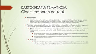 KARTOGRAFIA TEMATIKOA
Oinarri maparen edukiak
  Konformeak
      distortsioak eragiten ditu gainaldetan, baina bere horretan atxikitzen ditu angeluen arteko
       erlazioak. Esferako edozein angelu zehatz-mehatz irudikatuko da mapan; formak eta
       gainaldeak itxuraldaturik egongo dira baina norabideak berdinak izango dira
  Proiekzio zuzena aukeratzean hiru faktore izan behar dira kontuan: eskala, maparen
   helburua, kokapena eta irudikatu nahi den eremuaren forma eta tamaina.
      Eskala: proiekzioaren aukeraketa guztiz erabakigarria izango da eskala txikietan lan egitean.
       Mapa eskala handietan egin behar baldin bada hautaketa ez dan horren garrantzitsua
       izango.
           Eskala handiko oinarri mapak oso zuzenak eta zehatzak izaten dira eta proiekzio konformeetan eginak
            daude – gehienean -, gainaldeen distortsio oso txikiak dituztela.
           Eskala zenbat eta txikiago proiekzioaren arazoa hainbat eta handiago izaten da; batez ere hedapen
            handiak artzen dituzten mapetan.

      Helburua
           Mapa tematiko bat egiteko orduan kartografoak ehundaka proiekzio ditu aukeratzeko. Ala eta guztiz
            ere, mapa tematiko askoren faktore garrantzitsuenetako bat baliokidetasuna denez, bertan bera utzi
            behar izaten dira gainaldeak errespetatzen ez dituztenak.
 
