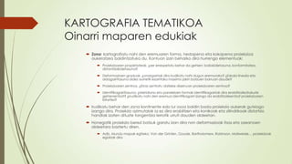 KARTOGRAFIA TEMATIKOA
Oinarri maparen edukiak
    Zona: kartografiatu nahi den eremuaren forma, hedapena eta kokapena proiekzioa
     aukeratzea baldintzatuko du. Kontuan izan beharko dira hurrengo elementuak:
          Proiekzioaren propietateak. ¿zer errespetatu behar da gehien: baliokidetasuna, konformitatea,
           distantziakidetasuna?
          Deformazioen graduak. ¿onargarriak dira irudikatu nahi dugun eremurako? ¿Eskala lineala eta
           aldagarritasuna aldez aurretik ezarritako maximo jakin batzuen barruan daude?
          Proiekzioaren zentroa. ¿Erras zentratu daiteke diseinuan proiekzioaren zentroa?
          Identifikagarritasuna: ¿Meridiano eta paraleloen formak identifikagarriak dira erabiltzaile/irakurle
           gehienentzat? ¿irudikatu nahi den eremua identifikagarri izango da erabiltzaileentzat proiekzioaren
           bitartez?

    Irudikatu behar den zona kontinente edo lur osoa baldin bada proiekzio aukerak gutxiago
     izango dira. Proiekzio azimutalak ia ez dira erabiltzen eta konikoak eta zilindrikoak distortsio
     handiak izaten dituzte tangentzia lerrotik urruti dauden aldeetan.
    Honegatik proiekzio berezi batzuk garatu izan dira non deformazioak itsas eta ozeanoen
     aldeetara baztertu diren.
          Adb. Mundu mapak egiteko: Van der Grinten, Goode, Bartholomew, Robinson, Mollweide… proiekzioak
           egokiak dira
 