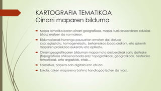 KARTOGRAFIA TEMATIKOA
Oinarri maparen bilduma
 Mapa tematiko baten oinarri geografikoa, mapa-iturri desberdinen edukiak
  bilduz eratzen da normalean.
 Bilduma lanak hurrengo pausuetan ematen da: datuak
  jaso, egiaztatu, homogeneizatu, beharrezkoa bada orokortu eta azkenik
  maparen proiekzioa aukeratu eta aplikatu.
 Oinarri geografikoaren bilduman mapa mota desberdinak sartu daitezke
  (topografikoa ohikoena bada ere): topografikoak, geografikoak, bestelako
  tematikoak, orto-argazkiak, etab…
 Formatua, papera edo digitala izan ohi da.
 Eskala, azken maparena bahino handiagoa izaten da maiz.
 