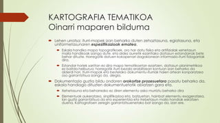 KARTOGRAFIA TEMATIKOA
Oinarri maparen bilduma
 Lehen urratsa: iturri-mapek izan beharko duten zehaztasuna, egiatasuna, eta
  uniformetasunaren espezifikazioak ematea.
     Eskala handiko mapa topografikoek, oro har datu fisiko eta artifizialak xehetasun
      maila handikoak izango dute, eta aldez aurretik ezarritako doitasun estandarrak bete
      behar dituzte. Horregatik datuen kokapenari dagokionean informazio-iturri fidagarriak
      dira.
     Estandar horiek sarritan ez dira mapa tematikoetan ezartzen, doitasun planimetrikoa
      ez baitda helburua; horregatik iturri bezala erabiltzean kontuan izan beharko da
      alderdi hori. Iturri-mapak eta bestelako dokumentu-iturriak haien artean konparatzea
      oso garrantzitsua izango da, alegia.
 Dokumentazio guztia bildu ondoren orokortze prozesuetara pasatu beharko da,
  eskala handiago dituzten dokumentuetatik abiatzen gara eta.
     Xehetasuna eta beharrezko ez diren elementu asko murriztu beharko dira
     Elementuak aukeratzea, sinplifikazioa eta, batzuetan, hainbat elementu exageratzea,
      lan guztiz garrantzitsua da eta esperientzia eta trebetasun maila handiak eskatzen
      duena. Kartografoen zeregin garrantzitsuenetako bat izango da, izan ere.
 