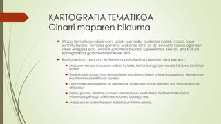 KARTOGRAFIA TEMATIKOA
Oinarri maparen bilduma
  Mapa tematikoen diseinuan, gaizki egindako orokortze batek, mapa osoa
   suntsitu lezake. Tamalez gainera, orokortze lana ez da errezeta baten agertzen
   diren erregela edo urratsak jarraitzea bezala. Esperientzia, sen on, eta kultura
   kartografikoa guztiz beharrezkoak dira.
  Kontutan izan beharko liratekeen puntu batzuk aipatzen dira jarraian:
      Maparen xedea eta azken eskala lortzeko behar izango den eskala faktorea kontutan
       izatea.
      Ahala baldin bada iturri desberdinak erabiltzea, haien artean konparatuz, elementuen
       hautaketan objektiboak izateko.
      Gainazalen ezaugarriak ze elementuk tipifikatzen duten zehaztu eta orokortzean ez
       aldatzea.
      Eremu guztiak xehetasun maila berberarekin irudikatzea, batzuentzako askoz
       informazio gehiago atxikitzeko aukera badago ere.
      Mapa osoan orokortzearen trataera uniforme izatea..
 