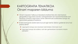 KARTOGRAFIA TEMATIKOA
Oinarri maparen bilduma
 Oinarri maparen helburua irakurleari erreferentzia eta orientazioan
  geografikoa laguntzea izanda, kartografoaren lan inportantenetako bat
  benetan horretan lagunduko duten elementuak aukeratzea izango da,
  garrantzirik gabekoa baztertuz.
 Bi dira kartografo batek bere buruari egin behar dizkion galderak lana hasi
  bahino lehen
     Lagungarria izango zaio irakurleari orientatzeko informazio hau?
     Lagungarri izango da irudikatu nahi den gertakariaren banaketa hobeto
      ulertzeko?
 