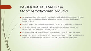 KARTOGRAFIA TEMATIKOA
Mapa tematikoaren bilduma
 Mapa tematiko baten edukia, zuzen eta ondo deskribatzen duten datuen
  irudikapen grafikoa da, hortaz lehenengo urratsa datuak jasotzea eta
  biltzean datza.
 Datu horiek lortzea ordea askotan eragozpen handiena bihurtu daiteke.
 Gai potentzialak hain desberdinak izan daitezke, datuen iturriak eta
  materialak bezainbestekoak izango direla.
 Datu estatistikoak bereziki inportanteak dira kartografia tematikorako.
 Behar den bezala erabiltzeko, ezinbesteko da aldez aurreko betekizun bat
  kontutan izatea: datuak tamaina zuzeneko unitateetan sailkatzea.
 