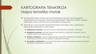 KARTOGRAFIA TEMATIKOA
Mapa tematiko motak
 Kartografiatutako informazio bat kualitatiboa izango da ezaugarrien
  deskribapen bat denean. Baloreak deskribatzen direnean ordea, mapak
  adieraziko duen informazioa kuantitatiboa izango da.
 Datuak lau neurri eskala desberdinenetan banatzen dira, zehaztasun
  txikienetik handienera ordenatuak:
    Mailaketa nominala: datuak irizpide kualitatiboetan sailkatzen direnean.
    Mailaketa ordinala: datuak hierarkia bati jarraituz sailkatzen direnean, baina
     inolako balore numerikorik gabe.
    Tarteko mailaketa: datuak aldez aurretik ezarritako klaseetan banatzen dira, non
     kantitateak definituta eta esplizituki adierazita dauden.
    Arrazoizko mailaketak edo proportzionalak: aurrekoa bezalakoa baina zeroaren
     kokapena arbitrarioa ez denean.
 