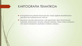 KARTOGRAFIA TEMATIKOA

 Kartografia komunikazio tresna bat da: mapa egileak errealitatearen
  gertakari bat aditzera eman nahi du
 Espazioan dauden elementuak edo gertantzen diren fenomenoak
  baliabide desberdinen bitartez adierazi daitezke. Haien arteen bereizten
  dira eskaini dezaketen abstrakzio mailaren arabera.
 