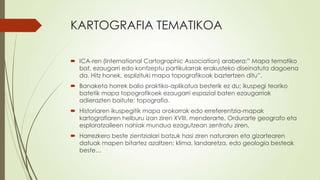 KARTOGRAFIA TEMATIKOA

 ICA-ren (International Cartographic Association) arabera:” Mapa tematiko
  bat, ezaugarri edo kontzeptu partikularrak erakusteko diseinatuta dagoena
  da. Hitz honek, esplizituki mapa topografikoak baztertzen ditu”.
 Banaketa horrek balio praktiko-aplikatua besterik ez du; ikuspegi teoriko
  batetik mapa topografikoek ezaugarri espazial baten ezaugarriak
  adierazten baitute: topografia.
 Historiaren ikuspegitik mapa orokorrak edo erreferentzia-mapak
  kartografiaren helburu izan ziren XVIII. menderarte. Ordurarte geografo eta
  esploratzaileen nahiak mundua ezagutzean zentratu ziren.
 Harrezkero beste zientzialari batzuk hasi ziren naturaren eta gizartearen
  datuak mapen bitartez azaltzen: klima, landaretza, edo geologia besteak
  beste…
 
