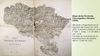 Mapa de las Provincias
Vascongadas y Navarra
(1878).

Dibujado y litografiado en el
Depósito de Guerra en 1878.
(SGE, Cartoteca Histórica, Arm
F, Tabl. 1, Carp. 1, N. 20; BNE, n
cat. 1414)
También se encuentra en la
Real Biblioteca de Madrid,
ARCH 1 CART 49 (121).
 