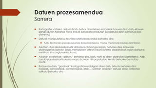 Datuen prozesamendua
Sarrera
 Kartografia sortzeko orduan hartu behar diren lehen erabakiak hauxek dira: datu-klaseek
  izango duten hierarkia mota eta ze banaketa eredutan irudikatuko diren (jarraitua edo
  diskretua)
 Datuak manipulatzeko teknika estatistikoak erabili beharko dira:
      Adb. Zentrorako joerako neurriak (batez bestekoa, moda, mediana) klaseak definitzeko
 Askotan, iturri desberdinetatik datozenez homogeneizatu beharko dira, baloreak
  alderagarriak izateko. (adb. Herrialdeen artean neurri sistema desberdinak egon daitezke:
  metrikoa eta anglosaxoia, kasu).
 Askotan estatistikak “garbitu” beharko dira, islatu nahi ez diren alderdiak baztertzeko. Adb.
  Landa-populazioari buruzko mapa batean hiri-populazioa kendu beharko da multzo
  osotik.
 Batzuetan datu “gordinak” kartografian erabilgarri diren datu bihurtu beharko dira:
  indizeak, dentsitateak, portzentajeak, etab… Sarritan ondoren datuak klase-tarteetan
  sailkatu beharko dira
 