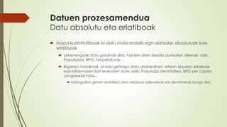 Datuen prozesamendua
Datu absolutu eta erlatiboak
 Mapa kuantitatiboak bi datu mota erabiliz egin daitezke: absolutuak edo
  erlatiboak
    Lehenengoak datu gordinak dira, hartzen diren bezala aurkezten direnak: adb.
     Populazioa, BPG, Tenperaturak…
    Bigarren motakoak, bi edo gehiago datu desberdinen artean dauden erlazioak
     edo bildumaren bat erakusten dute: adb. Populazio dentsitatea, BPG per capita,
     Langabezia tasa…
        Kartografian gehien erabiltzen diren erlazioak adierazleak eta dentsitateak izango dira.
 