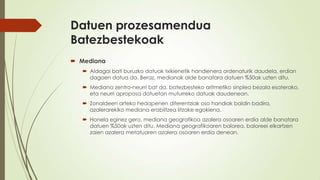 Datuen prozesamendua
Batezbestekoak
 Mediana
    Aldagai bati buruzko datuak txikienetik handienera ordenaturik daudela, erdian
     dagoen datua da. Beraz, medianak alde banatara datuen %50ak uzten ditu.
    Mediana zentro-neurri bat da, batezbesteko aritmetiko sinplea bezala esaterako,
     eta neurri aproposa datuetan muturreko datuak daudenean.
    Zonaldeen arteko hedapenen diferentziak oso handiak baldin badira,
     azalerarekiko mediana erabiltzea litzake egokiena.
    Honela eginez gero, mediana geografikoa azalera osoaren erdia alde banatara
     datuen %50ak uzten ditu. Mediana geografikoaren balorea, baloreei elkartzen
     zaien azalera metatuaren azalera osoaren erdia denean.
 