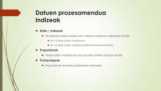 Datuen prozesamendua
Indizeak
 Ratio / Indizeak
    Bi balioren arteko erlazio bat, zatidura moduan adierazita (fa/fb)
        fa = a klase baten maiztasuna
        fb = b klase baten maiztasuna(elementuen kantitatea)

 Proportzioak
    Klase baten maiztasuna eta osoaren arteko zatidura (fa/N)
 Portzentajeak
    Proportzioak ehuneko biderkatzen direnean
 