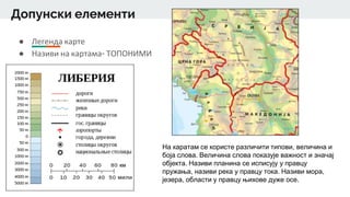 Допунски елементи
● Легенда карте
● Називи на картама- ТОПОНИМИ
На каратам се користе различити типови, величина и
боја слова. Величина слова показује важност и значај
објекта. Називи планина се исписују у правцу
пружања, називи река у правцу тока. Називи мора,
језера, области у правцу њихове дуже осе.
 