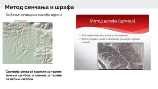 Метод сенчања и шрафа
За боље истицање нагиба терена
Светлија сенка се користи за терене
мањим нагибом, а тамнија за терене
са већим нагибом
 