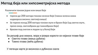 Метод боја или хипсометријска метода
Различити тонови једне или више боја
● терени до 200 метара тонови зелене боје (тамна зелена нижа
надморска висина, светлија виша)
● За терене изнад 200 метара тонови жуте и браон боје (од светло жуте,
преко окер, светлобраон до тамнобраон боје)
● Врхови под снегом и ледом су у белој боји
За рељеф дна океана, мора и језера користи се нијансе плаве боје
● Светло плаво (мања дубина)
● Тамно плава (већа дубина)
У легенди карте је висинска и дубинска скала
 