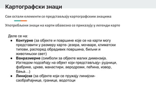 Картографски знаци
Сви остали елементи се представљају картографским знацима
Употребљени знаци на карти обавезно се приказују у легенди карте
Деле се на:
● Контурне (за објекте и површине које се на карти могу
представити у размеру карте- језера, мочваре, климатски
типови, распоред обрадивих површина, биљни и
животињски свет)
● Ванразмерне (симболи за објекте малих димензија.
Изгледом подсећају на објект који представљају- рудници,
фабрике, цркве, манастири, аеродроми, пећина, извор,
бања…)
● Линијске (за објекте који се пружају линијски-
саобраћајнице, границе, водотоци
 