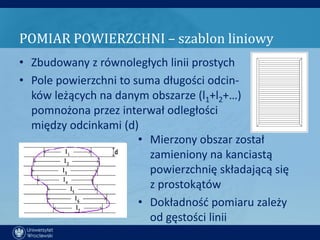 POMIAR POWIERZCHNI – szablon liniowy
• Zbudowany z równoległych linii prostych
• Pole powierzchni to suma długości odcin-
  ków leżących na danym obszarze (l1+l2+…)
  pomnożona przez interwał odległości
  między odcinkami (d)
                       • Mierzony obszar został
                         zamieniony na kanciastą
                         powierzchnię składającą się
                         z prostokątów
                       • Dokładnośd pomiaru zależy
                         od gęstości linii
 