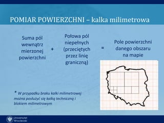 POMIAR POWIERZCHNI – kalka milimetrowa

    Suma pól                   Połowa pól
    wewnątrz                   niepełnych        Pole powierzchni
                                             =   danego obszaru
    mierzonej +               (przeciętych
   powierzchni                 przez linię           na mapie
                               graniczną)




 * W przypadku braku kalki milimetrowej
 można posłużyd się kalką techniczną i
 blokiem milimetrowym
 