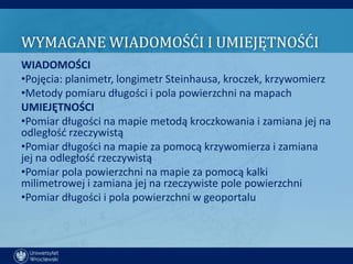 WYMAGANE WIADOMOŚĆI I UMIEJĘTNOŚĆI
WIADOMOŚCI
•Pojęcia: planimetr, longimetr Steinhausa, kroczek, krzywomierz
•Metody pomiaru długości i pola powierzchni na mapach
UMIEJĘTNOŚCI
•Pomiar długości na mapie metodą kroczkowania i zamiana jej na
odległośd rzeczywistą
•Pomiar długości na mapie za pomocą krzywomierza i zamiana
jej na odległośd rzeczywistą
•Pomiar pola powierzchni na mapie za pomocą kalki
milimetrowej i zamiana jej na rzeczywiste pole powierzchni
•Pomiar długości i pola powierzchni w geoportalu
 