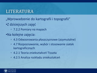 LITERATURA
„Wprowadzenie do kartografii i topografii”
•Z dzisiejszych zajęd
   ◦ 7.2.2 Pomiary na mapach
•Na kolejne zajęcia:
   ◦ 4.3 Odwzorowania płaszczyznowe (azymutalne)
   ◦ 4.7 Rozpoznawanie, wybór i stosowanie siatek
     kartograficznych
   ◦ 4.2.1 Teoria zniekształceo Tissota
   ◦ 4.2.5 Analiza rozkładu zniekształceo
 