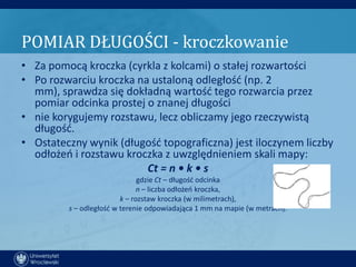 POMIAR DŁUGOŚCI - kroczkowanie
• Za pomocą kroczka (cyrkla z kolcami) o stałej rozwartości
• Po rozwarciu kroczka na ustaloną odległośd (np. 2
  mm), sprawdza się dokładną wartośd tego rozwarcia przez
  pomiar odcinka prostej o znanej długości
• nie korygujemy rozstawu, lecz obliczamy jego rzeczywistą
  długośd.
• Ostateczny wynik (długośd topograficzna) jest iloczynem liczby
  odłożeo i rozstawu kroczka z uwzględnieniem skali mapy:
                         Ct = n • k • s
                               gdzie Ct – długośd odcinka
                               n – liczba odłożeo kroczka,
                         k – rozstaw kroczka (w milimetrach),
         s – odległośd w terenie odpowiadająca 1 mm na mapie (w metrach).
 