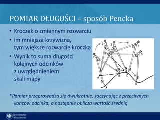 POMIAR DŁUGOŚCI – sposób Pencka
• Kroczek o zmiennym rozwarciu
• im mniejsza krzywizna,
  tym większe rozwarcie kroczka
• Wynik to suma długości
  kolejnych odcinków
  z uwzględnieniem
  skali mapy

*Pomiar przeprowadza się dwukrotnie, zaczynając z przeciwnych
  kooców odcinka, a następnie oblicza wartośd średnią
 