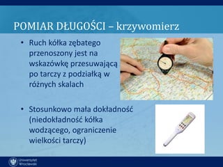 POMIAR DŁUGOŚCI – krzywomierz
 • Ruch kółka zębatego
   przenoszony jest na
   wskazówkę przesuwającą się
   po tarczy z podziałką w
   różnych skalach

 • Stosunkowo mała dokładnośd
   (niedokładnośd kółka
   wodzącego, ograniczenie
   wielkości tarczy)
 