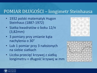 POMIAR DŁUGOŚCI – longimetr Steinhausa
• 1932 polski matematyk Hugon
  Steinhaus (1887-1972)
• Siatka kwadratów o boku 12/π
  (3,82mm)
• 3 pomiary przy zmianie kąta
  nachylenia o 30°
• Lub 1 pomiar przy 3 nałożonych
  na siebie siatkach
• Liczba przecięd krzywej z siatką
  longimetru = długośd krzywej w mm
 