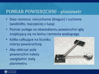 POMIAR POWIERZCHNI - planimetr
• Dwa ramiona: nieruchome (biegun) i ruchome
  (wodzidło, najczęściej z lupą)
• Pomiar polega na obwiedzeniu powierzchni igłą
  znajdującą się na koocu ramienia wodzącego
• Kółko całkujące na liczniku
  mierzy powierzchnię
• Aby obliczyd pole
  powierzchni należy
  uwzględnid stałą
  planimetru
 