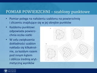 POMIAR POWIERZCHNI – szablony punktowe
• Pomiar polega na nałożeniu szablonu na powierzchnię
  i zliczeniu znajdujące się w jej obrębie punktów
• Każdemu punktowi
  odpowiada powierz-
  chnia oczka siatki
• W celu zwiększenia
  dokładności szablon
  nakłada się kilkakrot-
  nie, za każdym razem
  pod innym kątem
  i oblicza średnią aryt-
  metyczną wyników
 