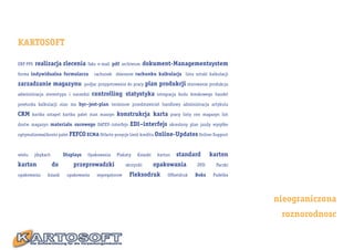 KARTOSOFT

ERP PPS   realizacja zlecenia         faks e-mail pdf archiwum       dokument-Managementsystem
forma indywidualna formularza            rachunek zbieranie rachunku kalkulacja lista sztuki kalkulacji

zarzadzanie magazynu                 podjac przygotowania do pracy   plan produkcji sterowanie produkcja
administracja stereotypu i narzedzi     controlling statystyka            integracja kodu kreskowego handel

powtorka kalkulacji stan ma byc–jest-plan terminow przedstawiciel handlowy administracja artykulu

CRM     kartka sztapel kartka palet stan maszyn     konstrukcja karta              pracy listy cen magazyn list

dostw magazyn materialu surowego DATEV–interfejs            EDI–interfejs      okreslony plan jazdy wysyłke

optymalizować konto palet FEFCO ECMA Otfarte pozycje limit kreditu Online-Updates Online-Support



wielu     jćzykach        Displays    Opakowania    Plakaty    Ksiazki    karton     standard         karton
karton               do       przeprowadzki               skrzynki       opakowania             DVD      Paczki

opakowania      ksiazk     opakowania      segregatorow    Fleksodruk         Offsetdruk       Boks    Pudelka




                                                                                                                  nieograniczona
                                                                                                                   roznorodnosc
 