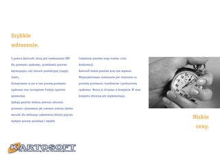 Szybkie
wdrozenie.

Z pomoca Kartosoft, ktory jest rozwiazaniem ERP      Codziennie panstwo moga stawiac czola

dla przemyslu opakowan, przedstawia panstwo          konkurencji.

wyczerpujaco caly lancuch produkcyjny (supply        Kartosoft bedzie panstwa przy tym wspieral.

chain).                                              Wyspecjalizowane rozwiazanie jest stworzone na

Zintegrowane sa juz w tym procesy przemyslu          potrzeby przetworni, handlowcow i producentow

opakowan oraz szczegolowe funkcje raportow           opakowan. Mozna je otrzymac w komplecie. W cene

sprawozdan.                                          kompletu wliczona jest implementacja.

Zyskaja panstwo wieksza pewnosc odnosnie

procesow i planowania jak rowniesz stworza idealne

warunki dla wiekszego zadowolenia klienta poprzez
                                                                                                       Niskie
wydajne procesy sprzedazy i wysylki.

                                                                                                        ceny.
 