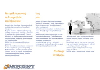 Wszystkie procesy                                    Duzy

sa kompletnie                                        efekt

zintegrowane                                         Oznacza to: szybciej i elastiyczniej produkowac,
                                                     podczas gdy zarzadzanie w kazdej chwili ma bystre
Kartosoft wiaze dystrybucje, planowanie prodkcji,    oko na aktualna sytuacje wszystkich biezacych
produkcje, kupno/zaopatrzenie i zarzadzanie          cyklow produkcyjnych.
magazynem.                                           Przez automatyczne zarzadzanie przedsiebiorstwem
Wszystkie niezbedne do kalkulacji, konfiguracji      mozna obnizyc koszty we wszystkich dzialach
produkcji oraz planowania informacje i powiazania    firmy.
sa centralnie ujete i przedstawione w Kartosoft.     Wiele procesow pomiedzy pojedynczymi dzialami
Dystrybucja ma w ten sposob ulatwione doradztwo      przedsiebiorstwa przebiega z pomoca Kartosoftu      „Kartosoft pomogl nam w dotrzymywaniu waznych
klientow, poniewaz posiada cale techniczne know-     dzieki skonsolidowanej bazie danych w wiekszosci    terminow produkcji, mielismy mniej stresu i mniej
how przedsiebiorstwa.                                przypadkow automatycznie.                           pracy.
Wiedze, ktora dotychczas posiadali niektorzy         Latwa obsluga tego software w terminalach           Zamiast ciagle bawic sie straz pozarna, pracownicy
pracownicy.                                          produkcyjnych, umozliwia bezposrednia integracje    moga poswiecic wiecej czasu strategicznym zadaniom
Dane ze zlecenia beda automatycznie przekazywane     danych produkcyjnych z systemem-IT.                 w marketingu, produktom i produkcji.
do dzialu zaopatrzenia i planowania produkcji.                                                           W koncu moglismy w ten sposob umocnic swoja
Wielkosc zlecenia i jego status sa zawsze wyrazne,                                                       pozycje na rynku.“
czynnosci takie jak na przyklad zapotrzebowania                                    Niedroga              Matthias Hebrok - Geschäftsführer Cartoflex GmbH
lub potwierdzenie terminu dostawy nastepuja
najczesciej automatycznie.                                                        iwestycja.
 