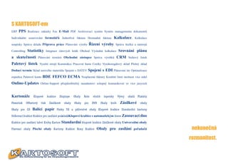 S KARTOSOFT-em
ERP   PPS      Realizace zakázky Fax E-Mail PDF Archivovací systém Systém managementu dokumentů

Individuální sestavování formulářů Jednotlivá faktura Hromadná faktura                          Kalkulace,         Kalkulace

soupisky Správa skladu Příprava práce Plánování výroby                   Řízení výroby          Správa štočkù a nástrojů

Controlling   Statistiky          Integrace čárových kódů Obchod Výsledná kalkulace                Srovnání plánu
a skutečnosti             Plánování termínù Obchodní zástupce Správa výrobků                     CRM       Stohový lístek

Paletový lístek           Využití strojů Konstrukce Pracovní karta Ceníky Vysokoregálový sklad Plošný sklad

Dodací termín Sklad surového materiálu Spojení s DATEV                Spojení s EDI Plánování túr Optimalizace
expedice Paletové konto     BDE FEFCO ECMA                       Nesplacené faktury Kreditní limit možnost více sídel

Online-Updates             Online-Support přizpůsobitelný mandantovi schopný komunikovat ve více jazycích



Kartonáže          Klopové        krabice    Displaye    Obaly     Role    vlnité     lepenky      Vývoj   obalů     Plakáty

Flexotisk     Offsetový    tisk     Zásilkové    obaly   0baly     pro    DVD       Obaly   knih    Zásilkové          obaly

Obaly pro CD      Balící papír              Pásky Tůí a půtivrstvé obaly Klopové krabice Standardní kartony

Stůhovací krabice Krabice pro zasílání poůadaůů Klopové krabice s automatickým dnem Zasouvací dno

Krabice pro zasílání lahví Knihy Karton         Standardní klopové krabice Zásilkové obaly Univerzální obaly
Fixovací obaly Ploché obaly Kartony Krabice Boxy Krabice                     Obaly pro zasílání pořadačů                        nekonečná
                                                                                                                               rozmanitost.
 
