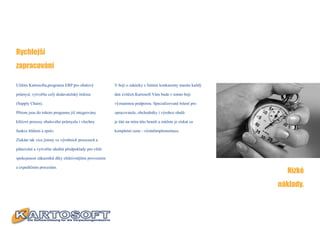 Rychlejší
zapracování

Užitím Kartosoftu,programu ERP pro obalový            V boji o zakázky s Vašimi konkurenty musíte každý

průmysl, vytvoříte celý dodavatelský řetězec          den zvítězit.Kartosoft Vám bude v tomto boji

(Supply Chain).                                       významnou podporou. Specializované řešení pro

Přitom jsou do tohoto programu již integrovány        zpracovatele, obchodníky i výrobce obalů

klíčové procesy obalového průmyslu i všechny          je šité na míru této branži a můžete je získat za

funkce hlášení a zpráv.                               kompletní cenu - včetněimplementace.

Získáte tak více jistoty ve výrobních procesech a

plánování a vytvoříte ideální předpoklady pro větší

spokojenost zákazníků díky efektivnějším provozním


                                                                                                            Nízké
a expedičním procesům.



                                                                                                          náklady.
 