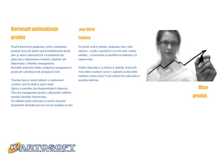 Kartosoft optimalizuje                                ‚one klick‘

prodej                                                Funkce

Použití Kartosoftu podporuje rychle a jednoduše       Na přímé cestě k nabídce, dodacímu listu, nebo
prodejní týmy při plnění jejich každodenních úkolů,   zakázce - rychle a spolehlivě vytvořit nebo změnit
jako je správa zákaznických a kontaktních dat,        nabídky - u Kartosoftu je spolehlivost kalkulace již
plánování a administrace termínů a opatření, při      zapracována.
Opportunity a Pipeline managementu.
Rozsáhlé analytické funkce podporují management a     Služba zákazníkovi je klíčem k úspěchu. Kartosoft
prodej při vyhodnocování prodejních čísel.            Vám nabízí možnost zavést v nejkratší možné době
                                                      moderní systém, který Vvám umožní být zákazníkovi
Všechna data je možné kdekoli ve společnosti          neustále nablízku.
vyměnit, aniž by došlo k jejich ztrátě.
Zprávy a statistiky jsou bezprostředně k dispozici.                                                            Více
Tím jsou management, prodej a zákaznické oddělení
neustále aktuálně informovány.                                                                               prodat.
Na základě těchto informací je možné okamžitě
přizpůsobit obchodní procesy novým trendům na trhu.
 