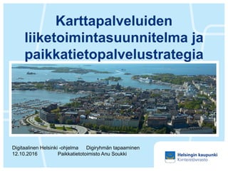 Karttapalveluiden
liiketoimintasuunnitelma ja
paikkatietopalvelustrategia
Digitaalinen Helsinki -ohjelma Digiryhmän tapaaminen
12.10.2016 Paikkatietotoimisto Anu Soukki
 