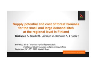Supply potential and cost of forest biomass
for the small and large demand sites
at the regional level in Finland
Karttunen K., Gaudel R., Laihanen M., Karhunen A. & Ranta T.
FORMEC 2018 – Improved Forest Mechanisation:
mobilizing natural resources and preventing wildfires
September 25th -27th, 2018. Madrid, Spain
 