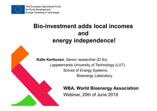 Kalle Karttunen, Senior researcher (D.Sc)
Lappeenranta University of Technology (LUT)
School of Energy Systems,
Bioenergy Laboratory
WBA, World Bioenergy Association
Webinar, 20th of June 2018
Bio-investment adds local incomes
and
energy independence!
 