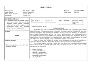 KARTU SOAL
Nama Sekolah : SMA Negeri 1 Cidahu Penyusun : Yanuar Ihsan S.Pd
Mata Pelajaran : BAHASA INGGRIS Tahun Ajaran : 2022/2023
Bahan / Kelas / Semester : Recount / X / 1
Bentuk Soal : Tertulis ( PG )
KOMPETENSI DASAR
5.2 Merespon makna dan langkah retorika
teks tulis esei secara akurat, lancar, dan
berterima dalam konteks kehidupan
sehari-hari dan untuk mengakses ilmu
pengetahuan dalam teks berbentuk
recount, narrative, dan procedure
NO. SOAL : 1 KUNCI : C BUKU SUMBER : Developing English
Competencies for
Grade X
RUMUSAN BUTIR SOAL :
The Football Match
My brother and I went to a football match yesterday. Our school team was playing against another
High School team. Our team wore red and white shirts, white shorts, and red stockings. The other team
wore orange and black shirts, orange shorts, and black stockings. “They look like bees“, my brother said,
and we laughed. They played like bees too. They ran very fast, attacked very hard, and passed the ball to
each other very fast. Soon they scored their first goal. My brother and I shouted and shouted, “Come on,
Valley School! Come on, the Valleys!” Our headmaster was near us and he was shouting too. He seemed
very enthusiastic. However, the high school scored another goal. We were very sad.
Then, one of the “bees” stopped the ball with one of his hands, so our team got the free kick. Our
captain took it and scored a goal. We shouted, “Hooray!” The score was now 2:1. That was better.
Now our team began to play better—or the “bees” were getting tired. Our team scored another goal
before half-time. In the second half of the match, both teams tried very hard, but neither scored, so at the
end the score was still two all.
1. The text tells about …
a. joining a football match
b. winning a football match
c. attending a football match
d. the school football team
e. playing football
MATERI
Recount
INDIKATOR SOAL
¤ Menentukan gambaran umum dari teks
berbentuk recount
 