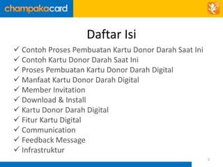 Daftar Isi 
 Contoh Proses Pembuatan Kartu Donor Darah Saat Ini 
 Contoh Kartu Donor Darah Saat Ini 
 Proses Pembuatan Kartu Donor Darah Digital 
 Manfaat Kartu Donor Darah Digital 
 Member Invitation 
 Download & Install 
 Kartu Donor Darah Digital 
 Fitur Kartu Digital 
 Communication 
 Feedback Message 
 Infrastruktur 
2 
 